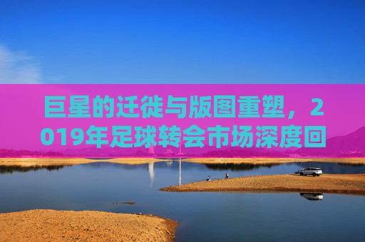 巨星的迁徙与版图重塑，2019年足球转会市场深度回顾