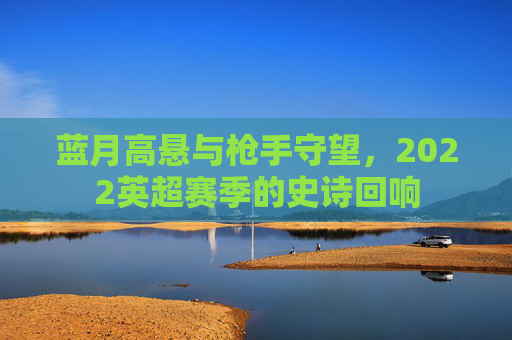 蓝月高悬与枪手守望，2022英超赛季的史诗回响