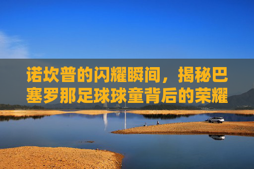 诺坎普的闪耀瞬间，揭秘巴塞罗那足球球童背后的荣耀与梦想