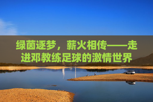 绿茵逐梦，薪火相传——走进邓教练足球的激情世界