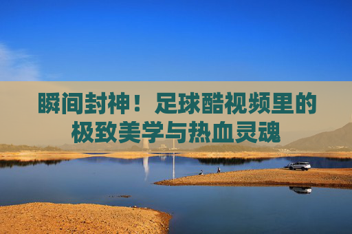瞬间封神！足球酷视频里的极致美学与热血灵魂