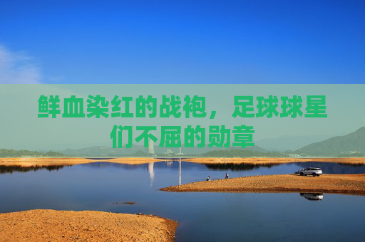 鲜血染红的战袍，足球球星们不屈的勋章