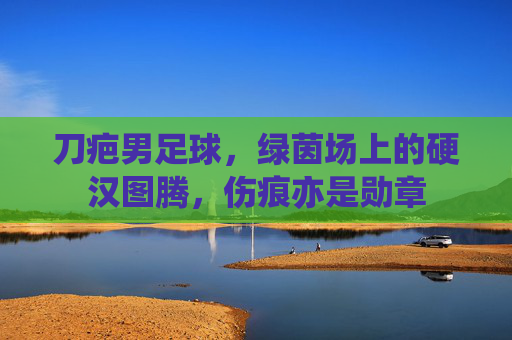 刀疤男足球，绿茵场上的硬汉图腾，伤痕亦是勋章