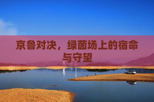京鲁对决，绿茵场上的宿命与守望