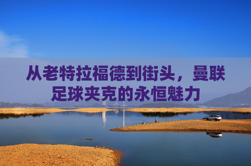 从老特拉福德到街头，曼联足球夹克的永恒魅力