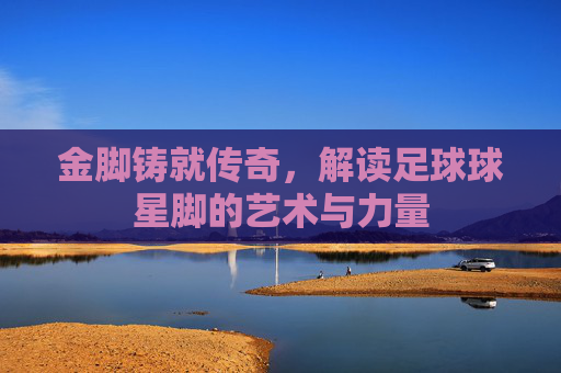 金脚铸就传奇，解读足球球星脚的艺术与力量