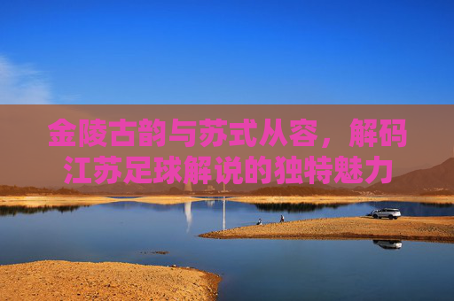 金陵古韵与苏式从容，解码江苏足球解说的独特魅力