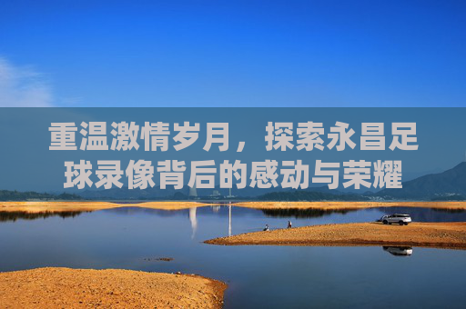 重温激情岁月，探索永昌足球录像背后的感动与荣耀