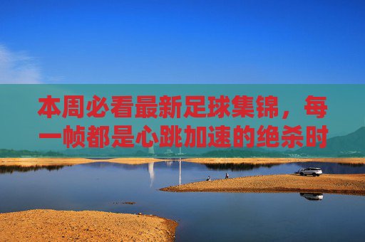 本周必看最新足球集锦，每一帧都是心跳加速的绝杀时刻
