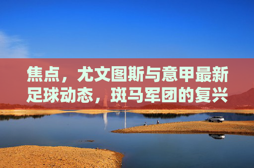 焦点，尤文图斯与意甲最新足球动态，斑马军团的复兴之路在何方？