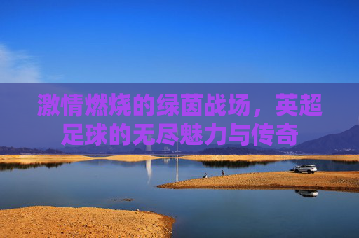激情燃烧的绿茵战场，英超足球的无尽魅力与传奇