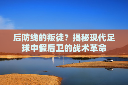 后防线的叛徒？揭秘现代足球中假后卫的战术革命