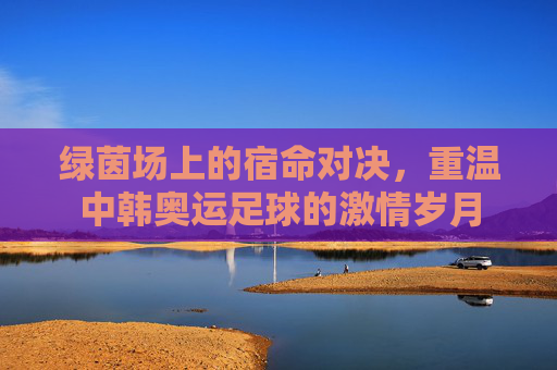 绿茵场上的宿命对决，重温中韩奥运足球的激情岁月