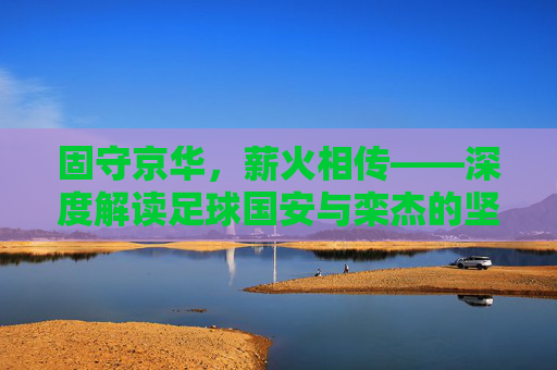 固守京华，薪火相传——深度解读足球国安与栾杰的坚守与情怀