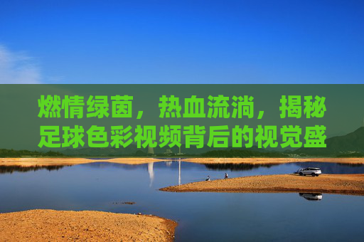 燃情绿茵，热血流淌，揭秘足球色彩视频背后的视觉盛宴与情感信仰