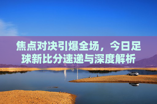 焦点对决引爆全场，今日足球新比分速递与深度解析