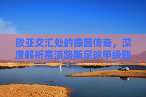 欧亚交汇处的绿茵传奇，深度解析塞浦路斯足球甲级联赛