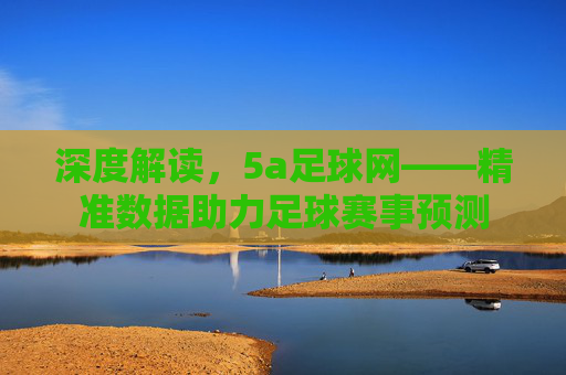 深度解读，5a足球网——精准数据助力足球赛事预测