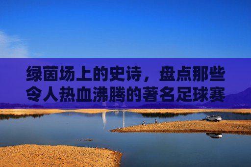 绿茵场上的史诗，盘点那些令人热血沸腾的著名足球赛事