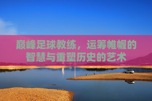 巅峰足球教练，运筹帷幄的智慧与重塑历史的艺术