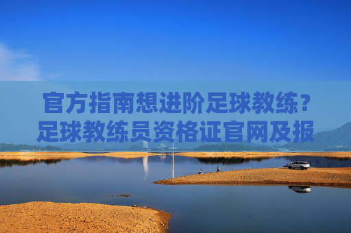 官方指南想进阶足球教练？足球教练员资格证官网及报考全攻略