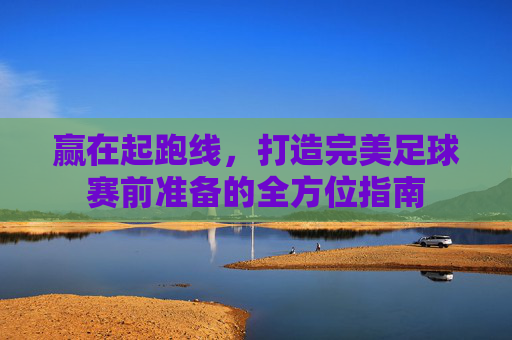赢在起跑线，打造完美足球赛前准备的全方位指南