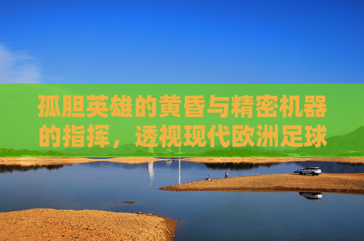 孤胆英雄的黄昏与精密机器的指挥，透视现代欧洲足球主教练的生存图景