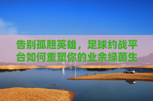 告别孤胆英雄，足球约战平台如何重塑你的业余绿茵生活