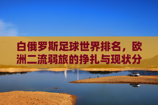 白俄罗斯足球世界排名，欧洲二流弱旅的挣扎与现状分析