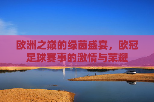 欧洲之巅的绿茵盛宴，欧冠足球赛事的激情与荣耀