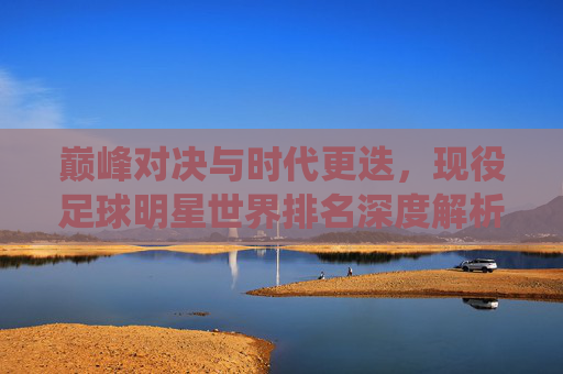 巅峰对决与时代更迭，现役足球明星世界排名深度解析
