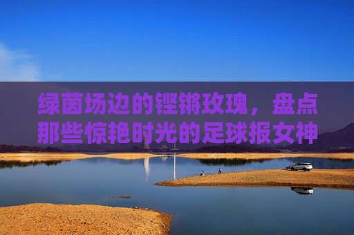 绿茵场边的铿锵玫瑰，盘点那些惊艳时光的足球报女神