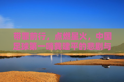 带罪前行，点燃星火，中国足球第一哨龚建平的悲剧与救赎