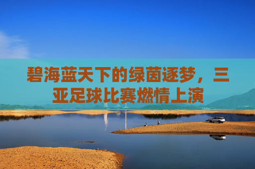 碧海蓝天下的绿茵逐梦，三亚足球比赛燃情上演