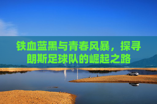 铁血蓝黑与青春风暴，探寻朗斯足球队的崛起之路