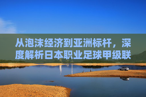 从泡沫经济到亚洲标杆，深度解析日本职业足球甲级联赛的独特魅力