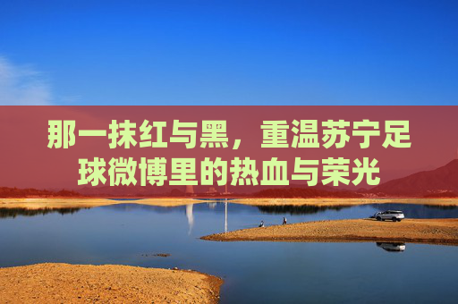 那一抹红与黑，重温苏宁足球微博里的热血与荣光