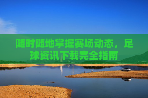 随时随地掌握赛场动态，足球资讯下载完全指南