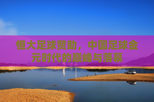 恒大足球赞助，中国足球金元时代的巅峰与落幕