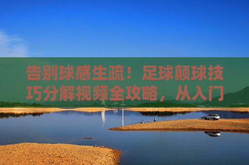 告别球感生疏！足球颠球技巧分解视频全攻略，从入门到精通