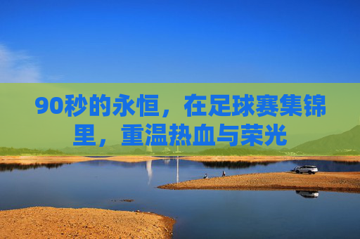 90秒的永恒，在足球赛集锦里，重温热血与荣光