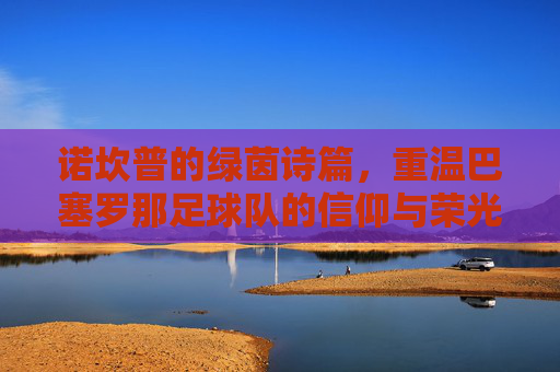 诺坎普的绿茵诗篇，重温巴塞罗那足球队的信仰与荣光