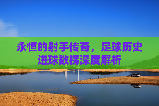 永恒的射手传奇，足球历史进球数榜深度解析