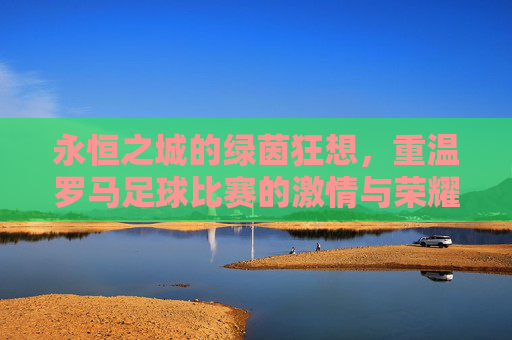 永恒之城的绿茵狂想，重温罗马足球比赛的激情与荣耀