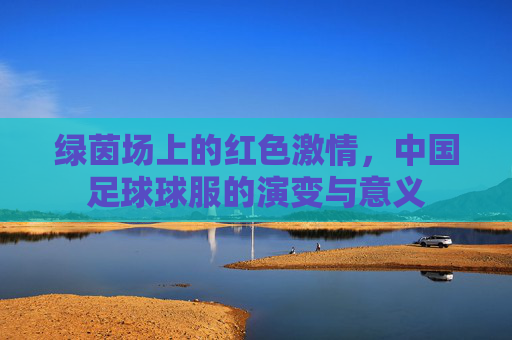 绿茵场上的红色激情，中国足球球服的演变与意义