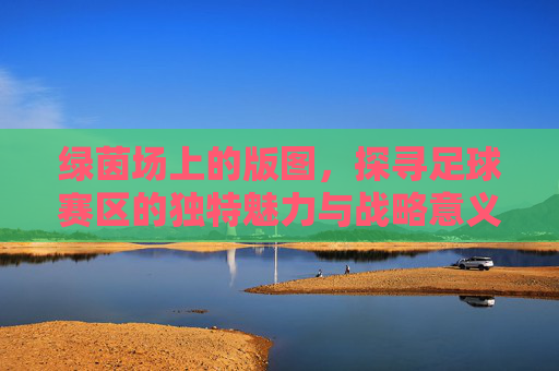 绿茵场上的版图，探寻足球赛区的独特魅力与战略意义