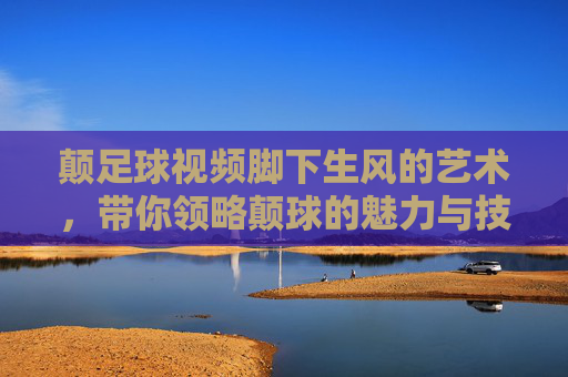 颠足球视频脚下生风的艺术，带你领略颠球的魅力与技巧