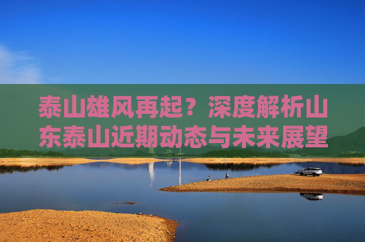 泰山雄风再起？深度解析山东泰山近期动态与未来展望