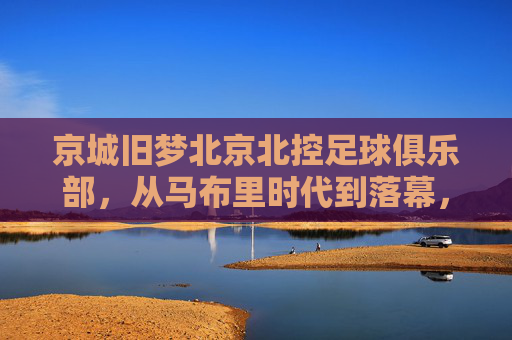 京城旧梦北京北控足球俱乐部，从马布里时代到落幕，一段起伏的绿茵岁月