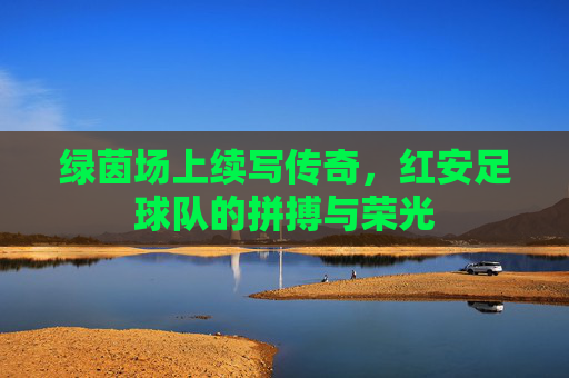 绿茵场上续写传奇，红安足球队的拼搏与荣光